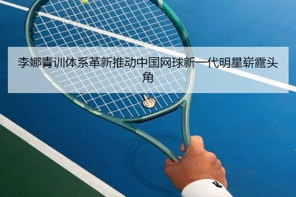 李娜青训体系革新推动中国网球新一代明星崭露头角